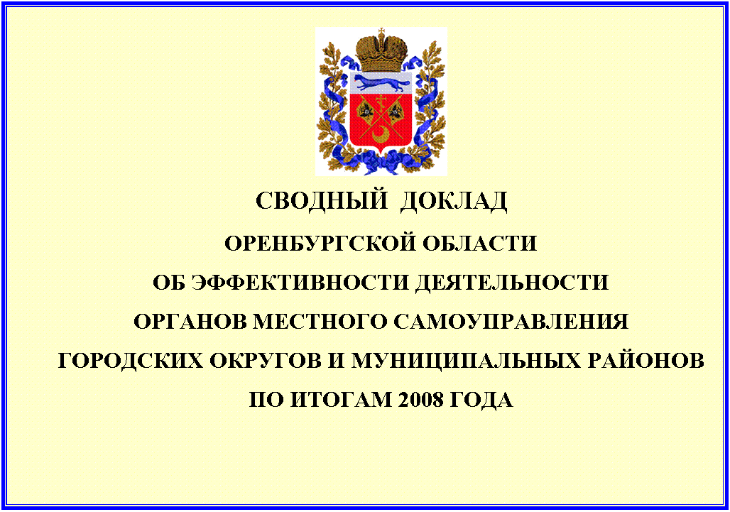 Подпись:
СВОДНЫЙ ДОКЛАД
ОРЕНБУРГСКОЙ ОБЛАСТИ
ОБ ЭФФЕКТИВНОСТИ ДЕЯТЕЛЬНОСТИ
ОРГАНОВ МЕСТНОГО САМОУПРАВЛЕНИЯ
ГОРОДСКИХ ОКРУГОВ И МУНИЦИПАЛЬНЫХ РАЙОНОВ
ПО ИТОГАМ 2008 ГОДА