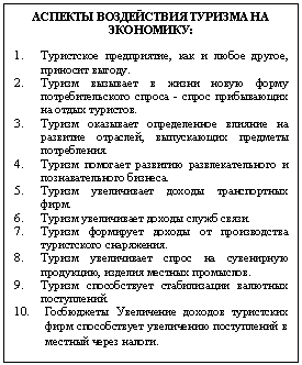 Подпись: АСПЕКТЫ ВОЗДЕЙСТВИЯ ТУРИЗМА НА
ЭКОНОМИКУ:
1. Туристское предприятие, как и любое другое, приносит выгоду.
2. Туризм вызывает в жизни новую форму потребительского спроса - спрос прибывающих на отдых туристов.
3. Туризм оказывает определенное влияние на развитие отраслей, выпускающих предметы потребления.
4. Туризм помогает развитию развлекательного и познавательного бизнеса.
5. Туризм увеличивает доходы транспортных фирм.
6. Туризм увеличивает доходы служб связи.
7. Туризм формирует доходы от производства туристского снаряжения.
8. Туризм увеличивает спрос на сувенирную продукцию, изделия местных промыслов.
9. Туризм способствует стабилизации валютных поступлений.
10. Госбюджеты Увеличение доходов туристских фирм способствует увеличению поступлений в местный через налоги.
