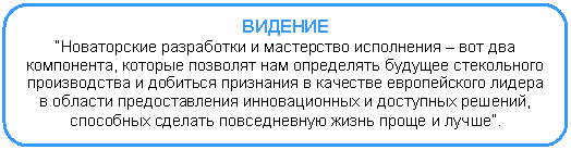 Скругленный прямоугольник: ВИДЕНИЕ
“Новаторские разработки и мастерство исполнения – вот два компонента, которые позволят нам определять будущее стекольного производства и добиться признания в качестве европейского лидера в области предоставления инновационных и доступных решений, способных сделать повседневную жизнь проще и лучше”.