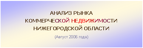 Подпись: АНАЛИЗ РЫНКА
КОММЕРЧЕСКОЙ НЕДВИЖИМОСТИ
НИЖЕГОРОДСКОЙ ОБЛАСТИ
(Август 2006 года)