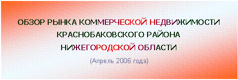 Подпись: ОБЗОР РЫНКА КОММЕРЧЕСКОЙ НЕДВИЖИМОСТИ
КРАСНОБАКОВСКОГО РАЙОНА
НИЖЕГОРОДСКОЙ ОБЛАСТИ
(Апрель 2006 года)