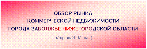 Подпись: ОБЗОР РЫНКА
КОММЕРЧЕСКОЙ НЕДВИЖИМОСТИ
ГОРОДА ЗАВОЛЖЬЕ НИЖЕГОРОДСКОЙ ОБЛАСТИ
(Апрель 2007 года)