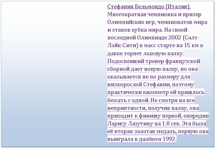 Подпись: Стефания Бельмондо (Италия). Многократная чемпионка и призер Олимпийских игр, чемпионатов мира и этапов кубка мира. На своей последней Олимпиаде 2002 (Солт-Лэйк-Сити) в масс-старте на 15 км в давке теряет лыжную палку. Подоспевший тренер французской сборной дает новую палку, но она оказывается не по размеру для низкорослой Стефании, поэтому практически километр ей пришлось бежать с одной. Не смотря на все неприятности, получив палку, она приходит к финишу первой, опередив Ларису Лазутину на 1.8 сек. Эта была её вторая золотая медаль, первую она выиграла в далёком 1992.