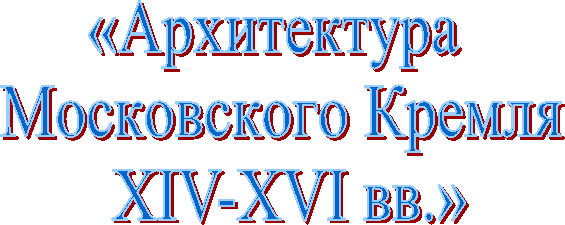 «Архитектура
Московского Кремля
XIV-XVI вв.»