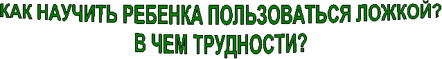 КАК НАУЧИТЬ РЕБЕНКА ПОЛЬЗОВАТЬСЯ ЛОЖКОЙ?
В ЧЕМ ТРУДНОСТИ?