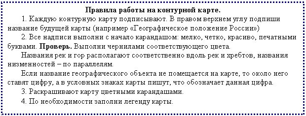 Подпись: Правила работы на контурной карте.
1. Каждую контурную карту подписывают. В правом верхнем углу подпиши название будущей карты (например «Географическое положение России»)
2. Все надписи выполни с начало карандашом: мелко, четко, красиво, печатными буквами. Проверь. Выполни чернилами соответствующего цвета.
Названия рек и гор располагают соответственно вдоль рек и хребтов, названия низменностей – по параллелям.
Если название географического объекта не помещается на карте, то около него ставят цифру, а в условных знаках карты пишут, что обозначает данная цифра.
3. Раскрашивают карту цветными карандашами.
4. По необходимости заполни легенду карты.
