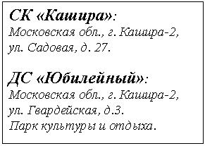 Подпись: СК «Кашира»:
Московская обл., г. Кашира-2,
ул. Садовая, д. 27.
ДС «Юбилейный»:
Московская обл., г. Кашира-2,
ул. Гвардейская,.
Парк культуры и отдыха.